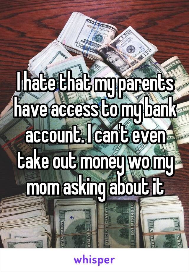 I hate that my parents have access to my bank account. I can't even take out money wo my mom asking about it