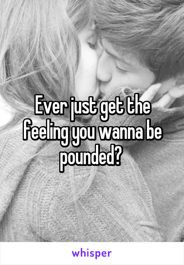 Ever just get the feeling you wanna be pounded? 