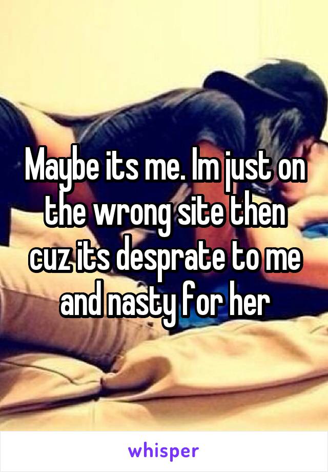 Maybe its me. Im just on the wrong site then cuz its desprate to me and nasty for her