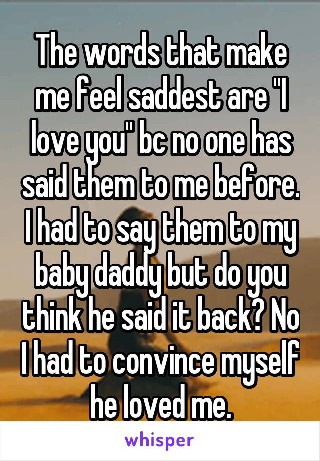 The words that make me feel saddest are "I love you" bc no one has said them to me before. I had to say them to my baby daddy but do you think he said it back? No I had to convince myself he loved me.