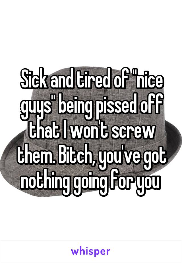 Sick and tired of "nice guys" being pissed off that I won't screw them. Bitch, you've got nothing going for you 