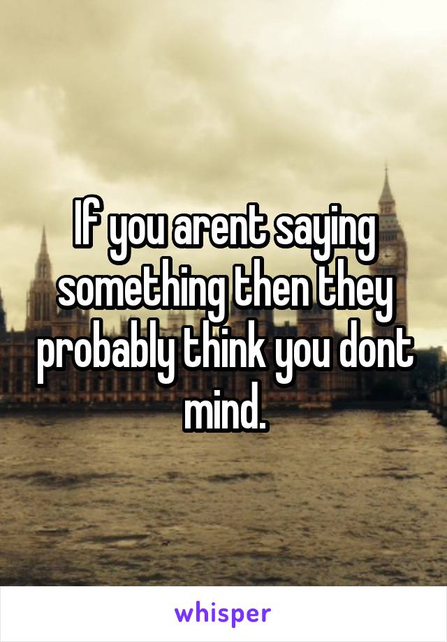 If you arent saying something then they probably think you dont mind.