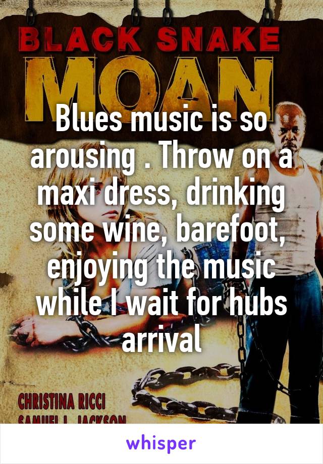 Blues music is so arousing . Throw on a maxi dress, drinking some wine, barefoot,  enjoying the music while I wait for hubs arrival