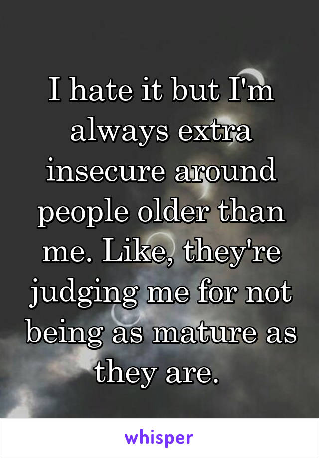 I hate it but I'm always extra insecure around people older than me. Like, they're judging me for not being as mature as they are. 