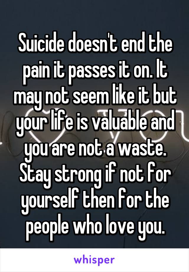 Suicide doesn't end the pain it passes it on. It may not seem like it but your life is valuable and you are not a waste. Stay strong if not for yourself then for the people who love you.