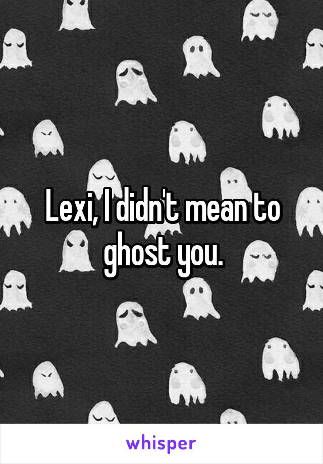 Lexi, I didn't mean to ghost you.