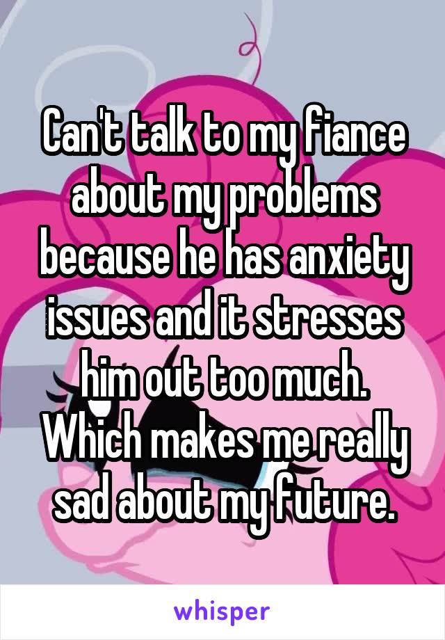 Can't talk to my fiance about my problems because he has anxiety issues and it stresses him out too much. Which makes me really sad about my future.