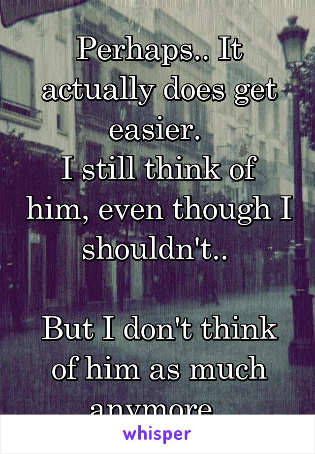 Perhaps.. It actually does get easier. 
I still think of him, even though I shouldn't.. 

But I don't think of him as much anymore. 