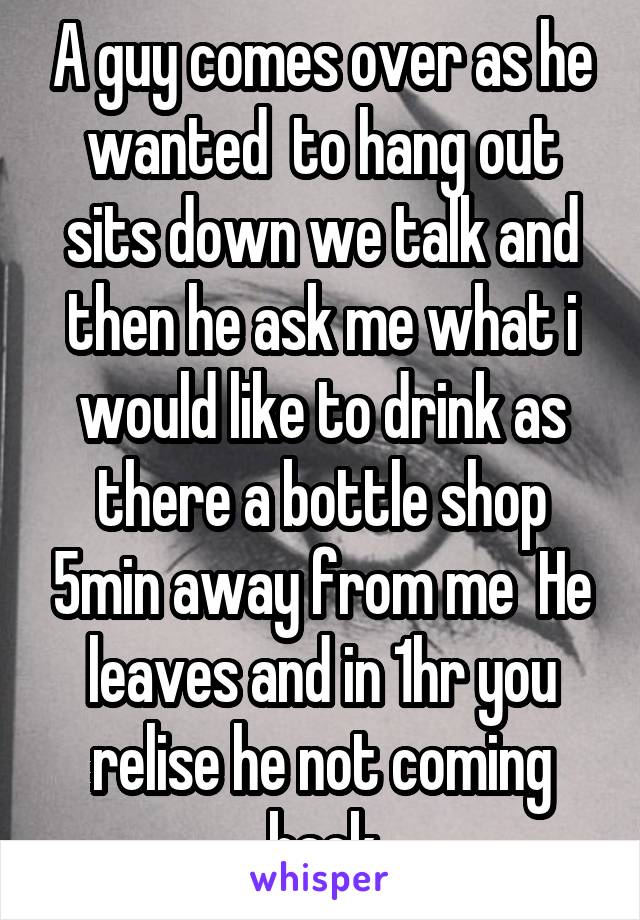 A guy comes over as he wanted  to hang out sits down we talk and then he ask me what i would like to drink as there a bottle shop 5min away from me  He leaves and in 1hr you relise he not coming back