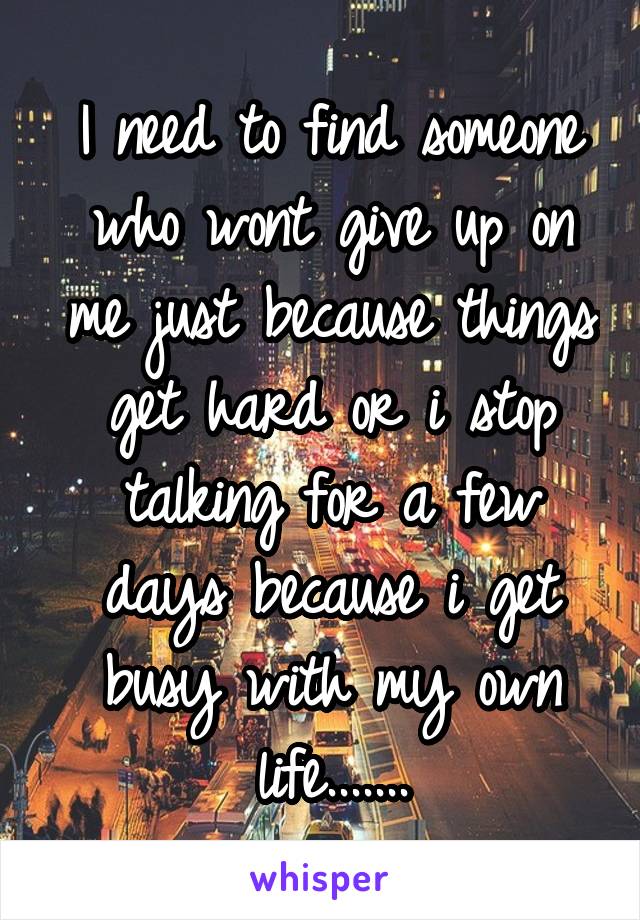 I need to find someone who wont give up on me just because things get hard or i stop talking for a few days because i get busy with my own life.......