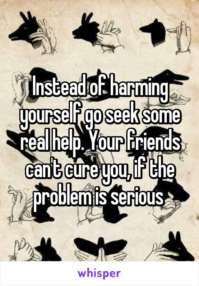 Instead of harming yourself go seek some real help. Your friends can't cure you, if the problem is serious 