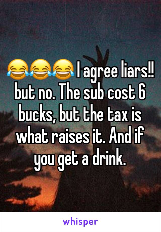 😂😂😂 I agree liars!!  but no. The sub cost 6 bucks, but the tax is what raises it. And if you get a drink.