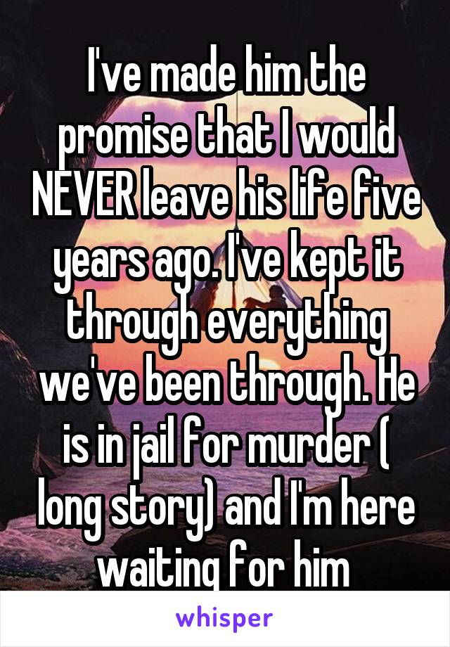 I've made him the promise that I would NEVER leave his life five years ago. I've kept it through everything we've been through. He is in jail for murder ( long story) and I'm here waiting for him 