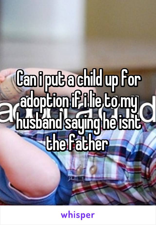 Can i put a child up for adoption if i lie to my husband saying he isnt the father 