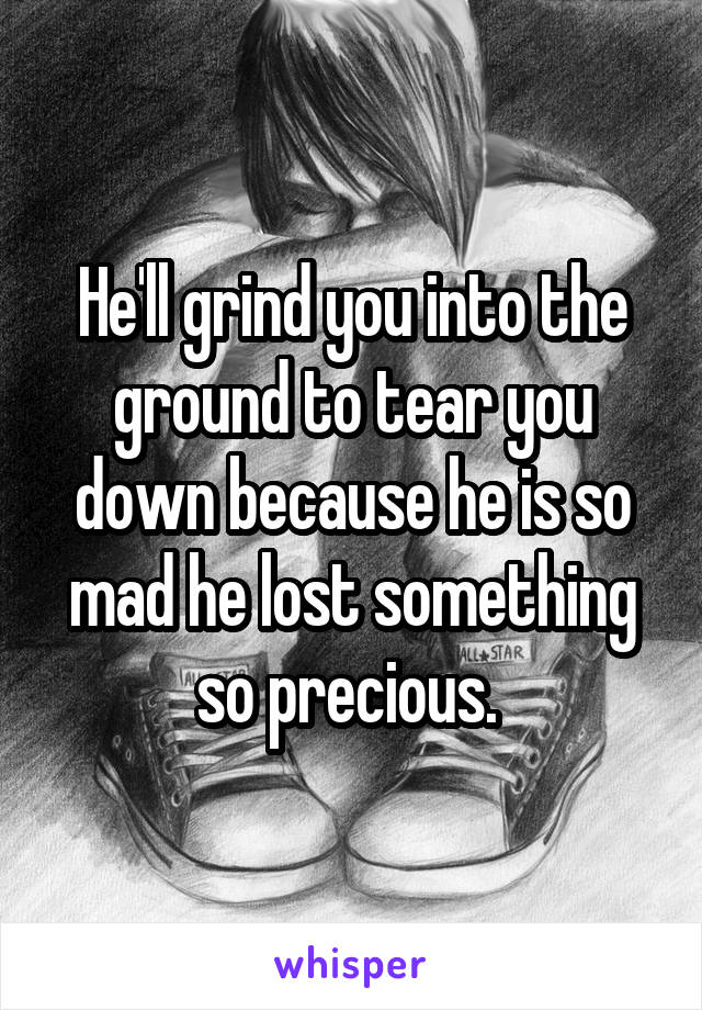 He'll grind you into the ground to tear you down because he is so mad he lost something so precious. 