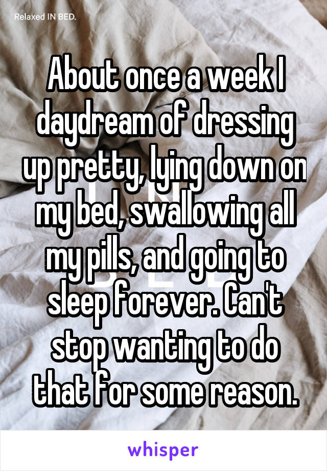 About once a week I daydream of dressing up pretty, lying down on my bed, swallowing all my pills, and going to sleep forever. Can't stop wanting to do that for some reason.