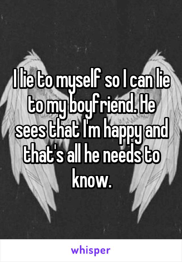 I lie to myself so I can lie to my boyfriend. He sees that I'm happy and that's all he needs to know.