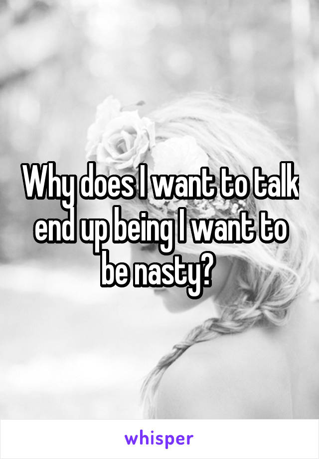 Why does I want to talk end up being I want to be nasty? 