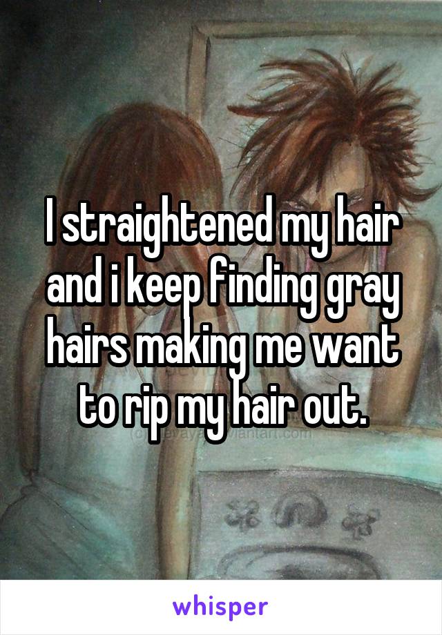 I straightened my hair and i keep finding gray hairs making me want to rip my hair out.