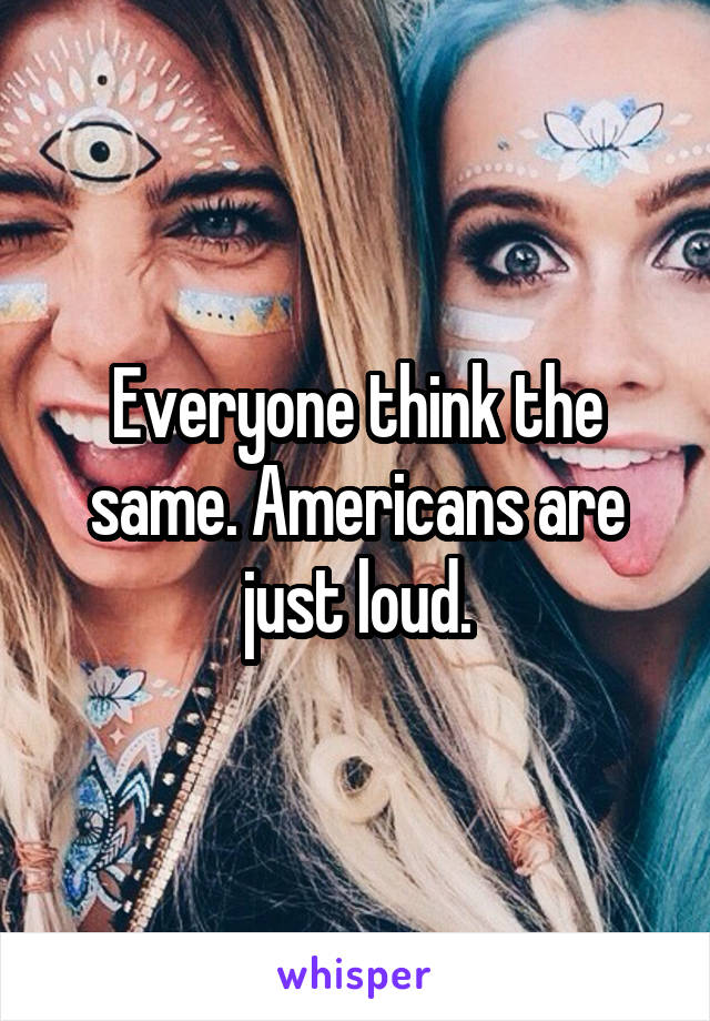 Everyone think the same. Americans are just loud.