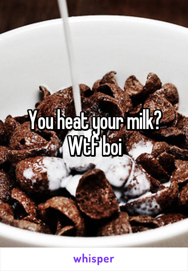 You heat your milk? Wtf boi