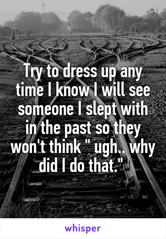 Try to dress up any time I know I will see someone I slept with in the past so they won't think " ugh.. why did I do that." 