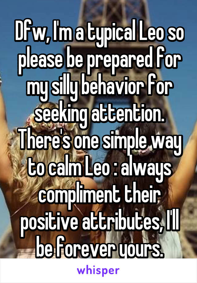 Dfw, I'm a typical Leo so please be prepared for my silly behavior for seeking attention. There's one simple way to calm Leo : always compliment their positive attributes, I'll be forever yours.