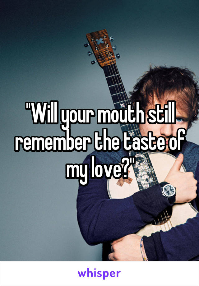 "Will your mouth still remember the taste of my love?"