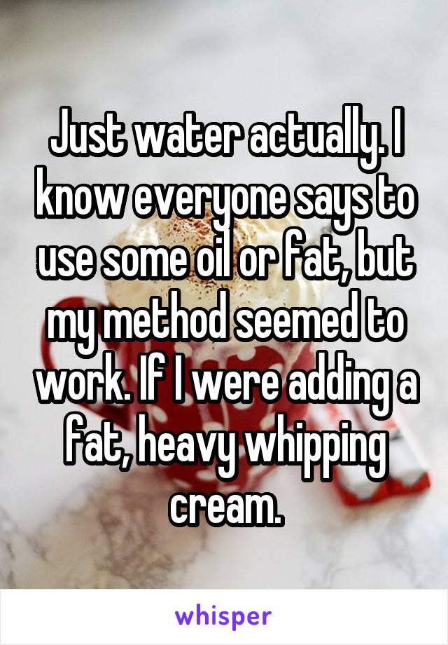 Just water actually. I know everyone says to use some oil or fat, but my method seemed to work. If I were adding a fat, heavy whipping cream.