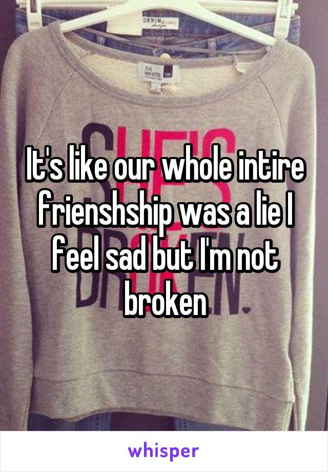 It's like our whole intire frienshship was a lie I feel sad but I'm not broken