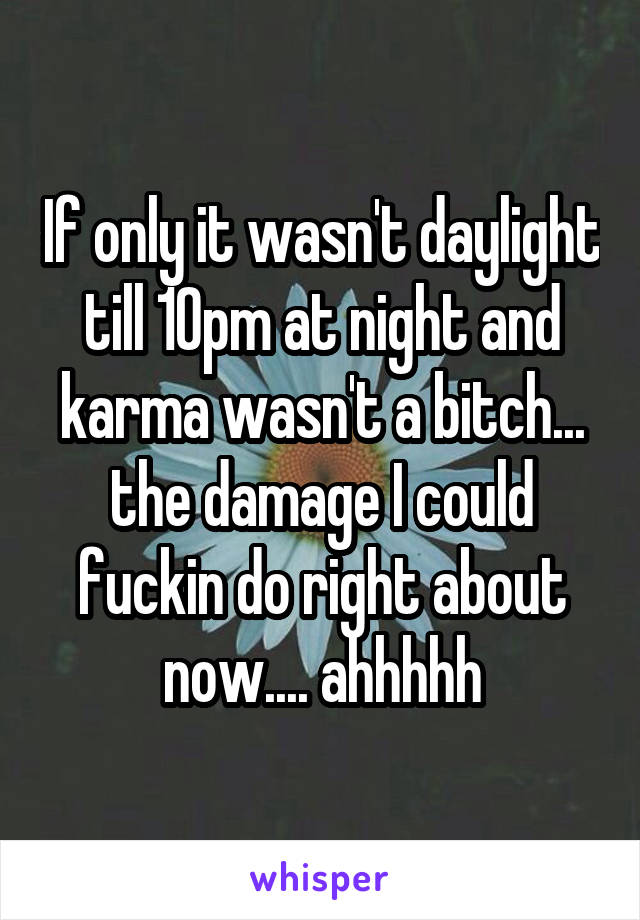 If only it wasn't daylight till 10pm at night and karma wasn't a bitch... the damage I could fuckin do right about now.... ahhhhh