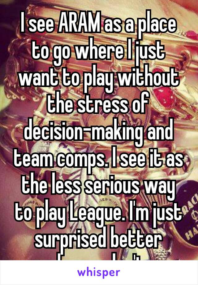 I see ARAM as a place to go where I just want to play without​the stress of decision-making​ and team comps. I see it as the less serious way to play League. I'm just surprised better players don't.