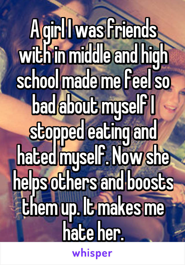 A girl I was friends with in middle and high school made me feel so bad about myself I stopped eating and hated myself. Now she helps others and boosts them up. It makes me hate her.