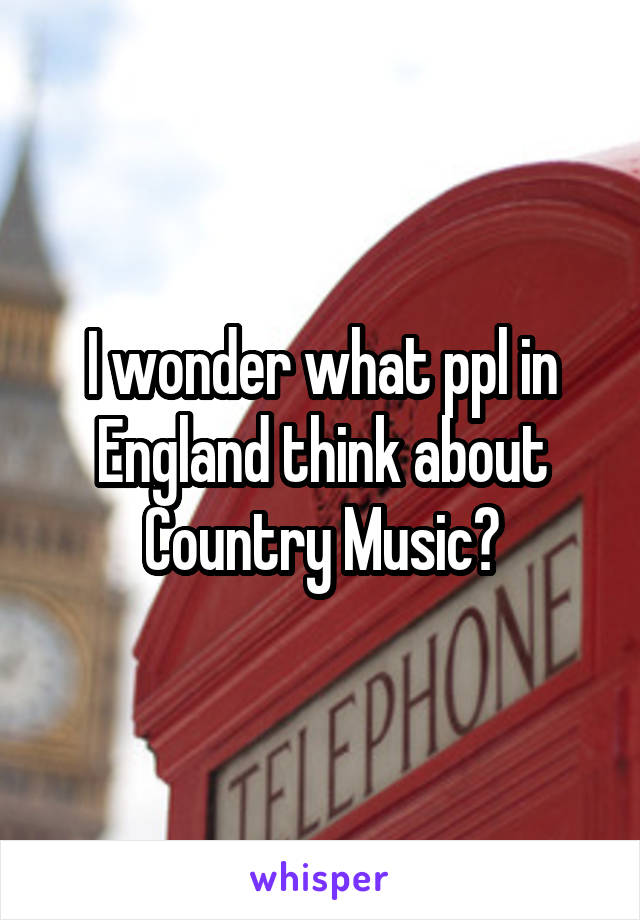 I wonder what ppl in England think about Country Music?