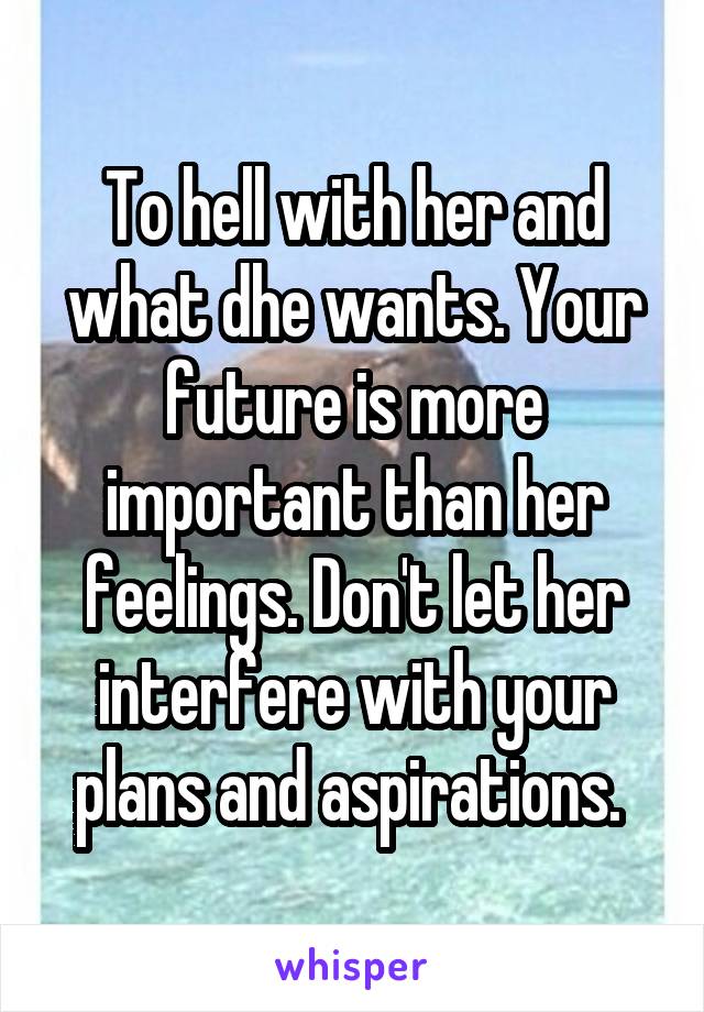 To hell with her and what dhe wants. Your future is more important than her feelings. Don't let her interfere with your plans and aspirations. 