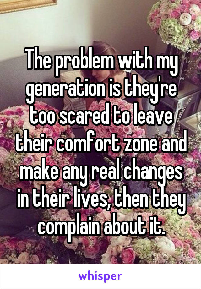 The problem with my generation is they're too scared to leave their comfort zone and make any real changes in their lives, then they complain about it.