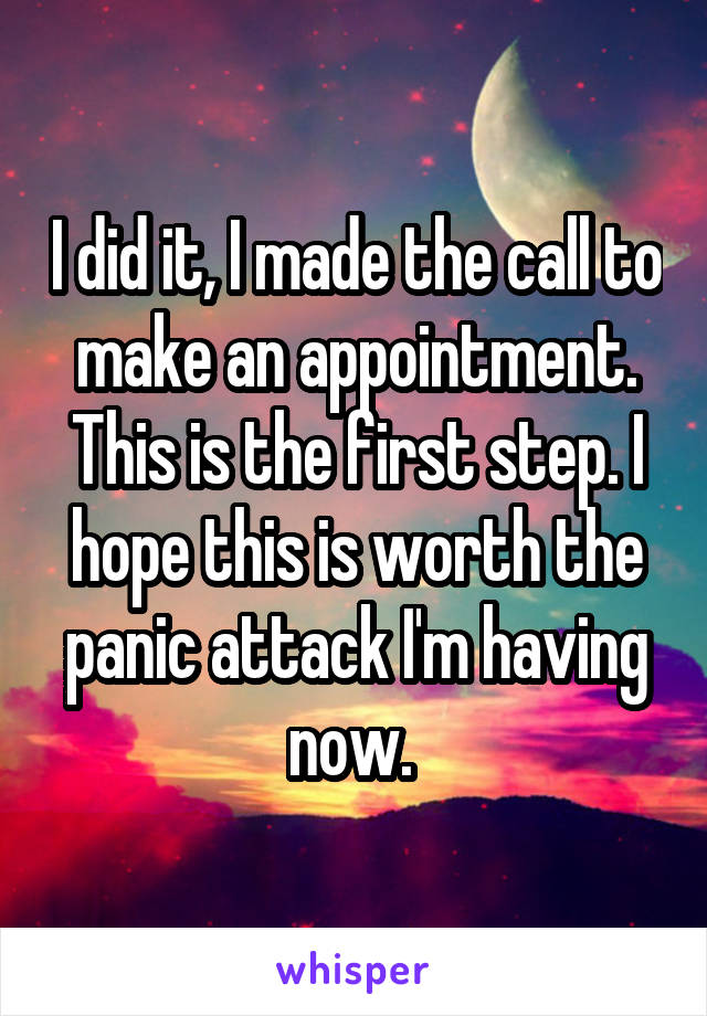 I did it, I made the call to make an appointment. This is the first step. I hope this is worth the panic attack I'm having now. 