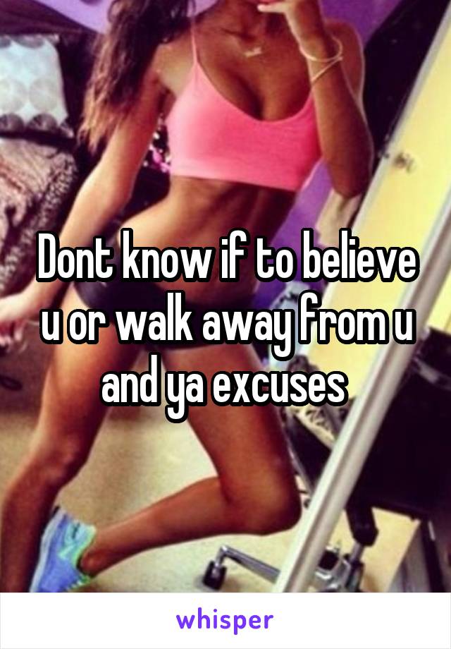 Dont know if to believe u or walk away from u and ya excuses 