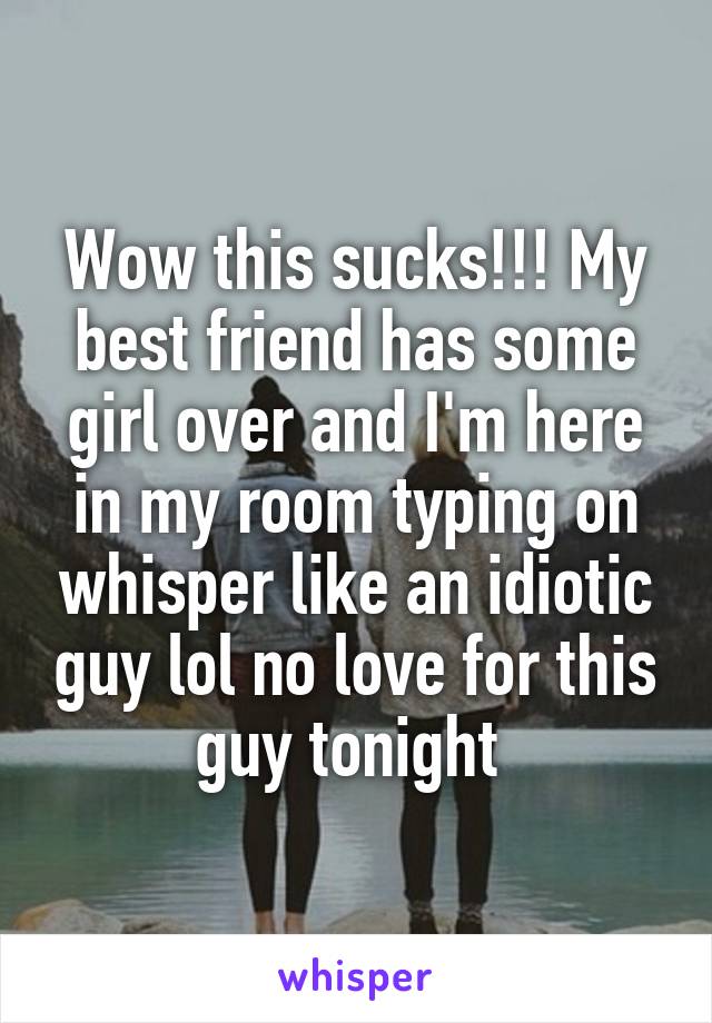 Wow this sucks!!! My best friend has some girl over and I'm here in my room typing on whisper like an idiotic guy lol no love for this guy tonight 