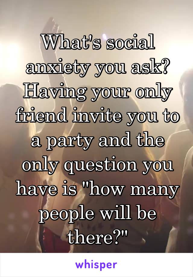 What's social anxiety you ask?
Having your only friend invite you to a party and the only question you have is "how many people will be there?"