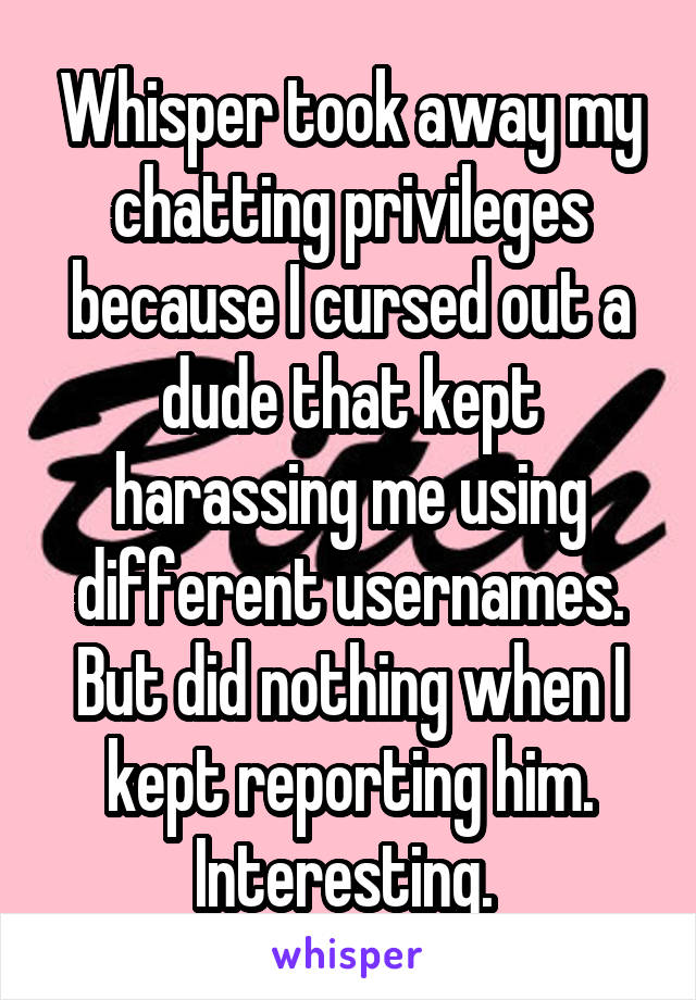 Whisper took away my chatting privileges because I cursed out a dude that kept harassing me using different usernames. But did nothing when I kept reporting him. Interesting. 