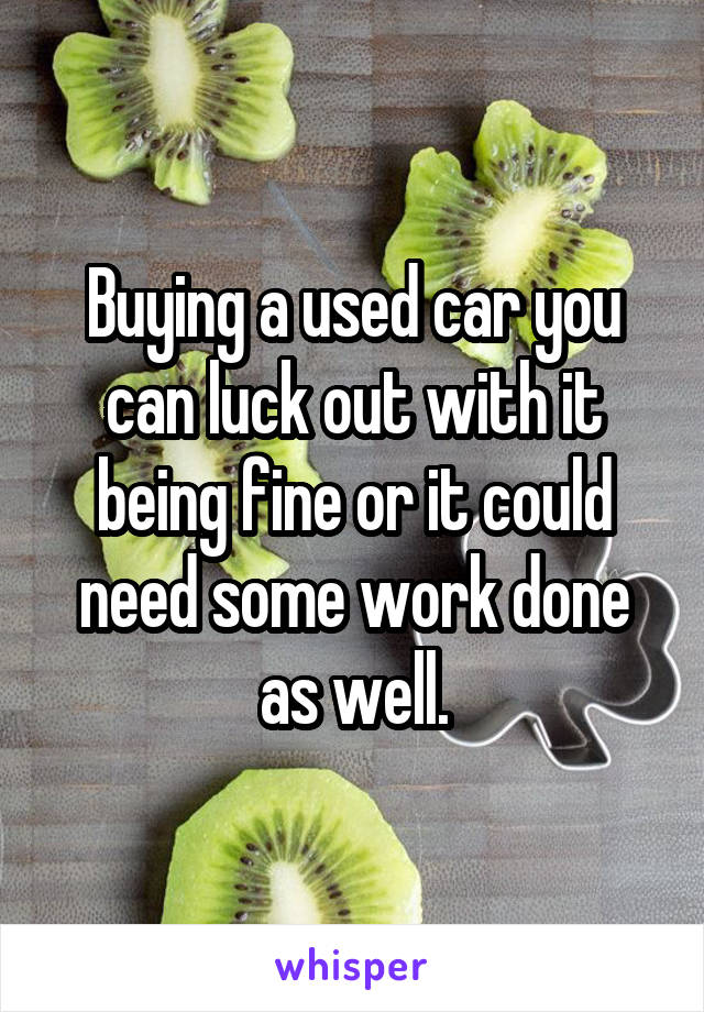 Buying a used car you can luck out with it being fine or it could need some work done as well.