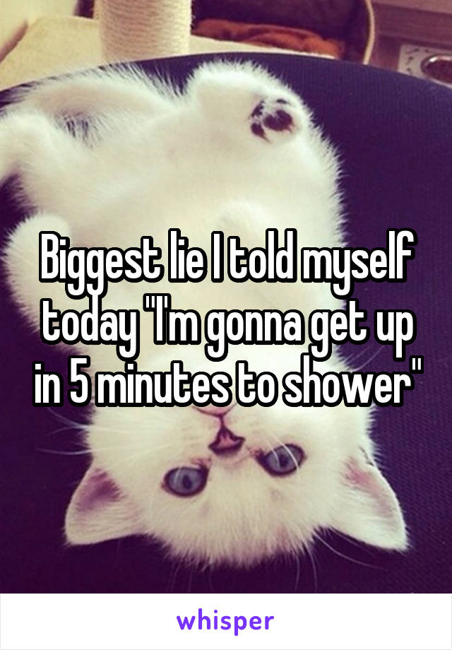 Biggest lie I told myself today "I'm gonna get up in 5 minutes to shower"