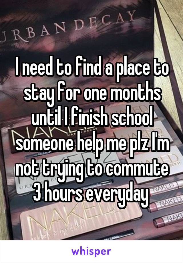 I need to find a place to stay for one months until I finish school someone help me plz I'm not trying to commute 3 hours everyday 