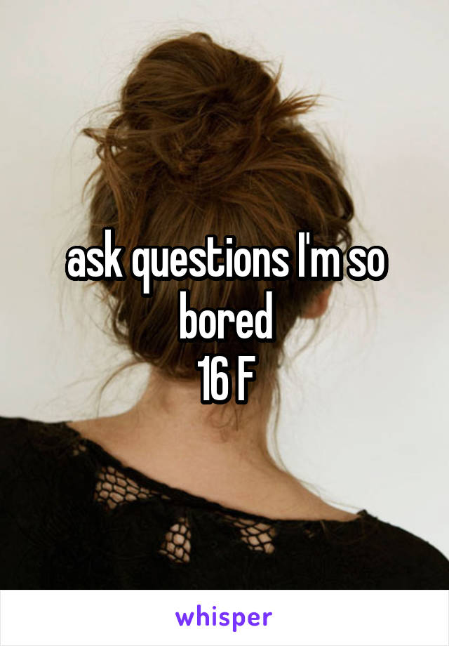 ask questions I'm so bored
16 F