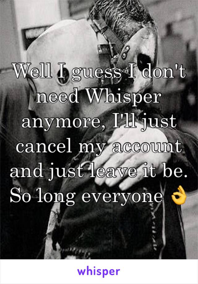 Well I guess I don't need Whisper anymore, I'll just cancel my account and just leave it be. So long everyone 👌