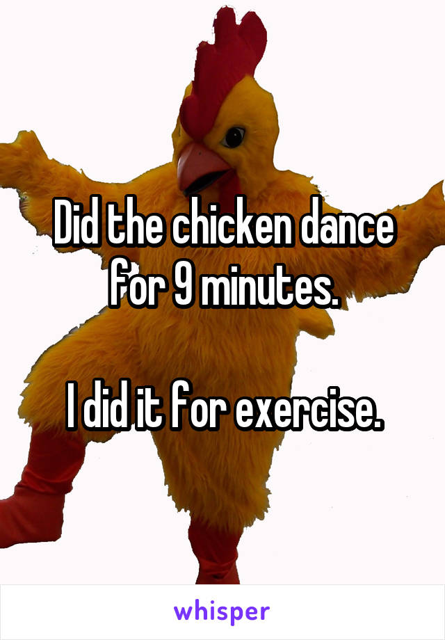 Did the chicken dance for 9 minutes.

I did it for exercise.