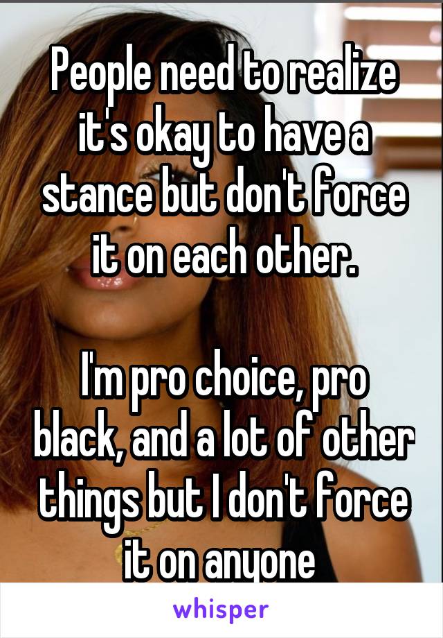 People need to realize it's okay to have a stance but don't force it on each other.

I'm pro choice, pro black, and a lot of other things but I don't force it on anyone 