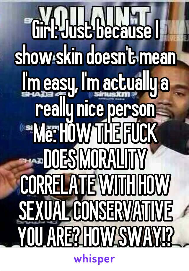 Girl: Just because I show skin doesn't mean I'm easy, I'm actually a really nice person
Me: HOW THE FUCK DOES MORALITY CORRELATE WITH HOW SEXUAL CONSERVATIVE YOU ARE? HOW SWAY!?