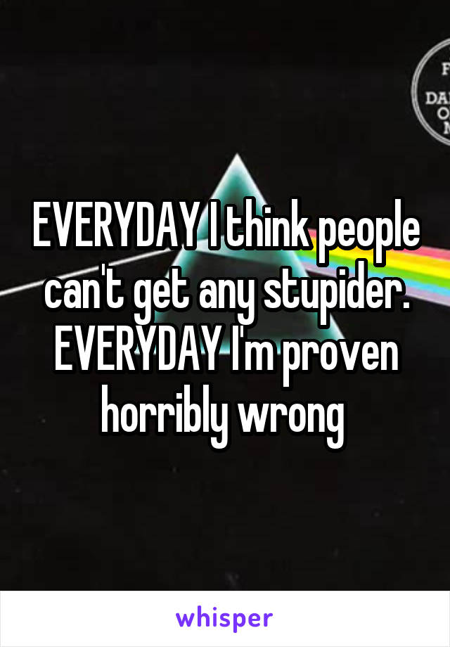 EVERYDAY I think people can't get any stupider. EVERYDAY I'm proven horribly wrong 